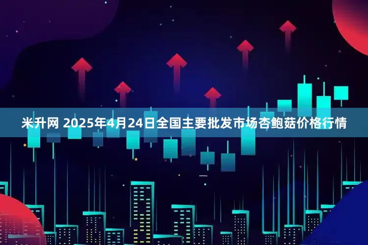 米升网 2025年4月24日全国主要批发市场杏鲍菇价格行情