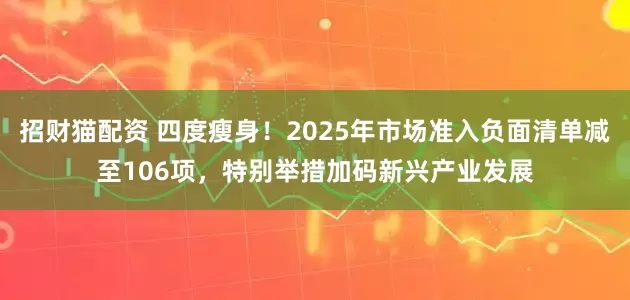 招财猫配资 四度瘦身！2025年市场准入负面清单减至106项，特别举措加码新兴产业发展