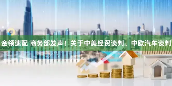 金领速配 商务部发声！关于中美经贸谈判、中欧汽车谈判
