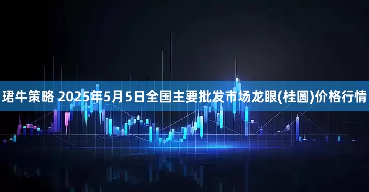 珺牛策略 2025年5月5日全国主要批发市场龙眼(桂圆)价格行情
