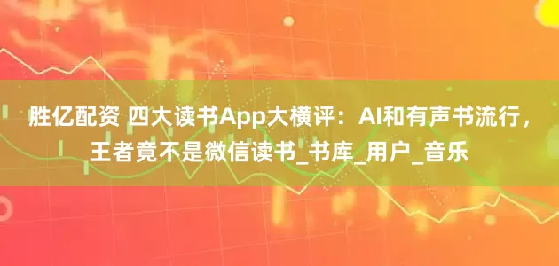 胜亿配资 四大读书App大横评：AI和有声书流行，王者竟不是微信读书_书库_用户_音乐