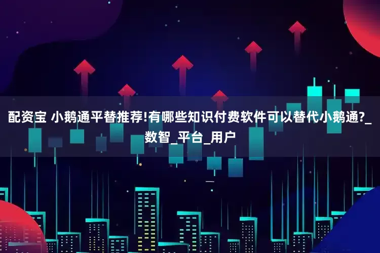 配资宝 小鹅通平替推荐!有哪些知识付费软件可以替代小鹅通?_数智_平台_用户