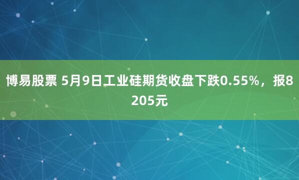 博易股票 5月9日工业硅期货收盘下跌0.55%，报8205元