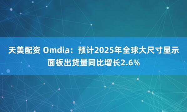 天美配资 Omdia：预计2025年全球大尺寸显示面板出货量同比增长2.6%