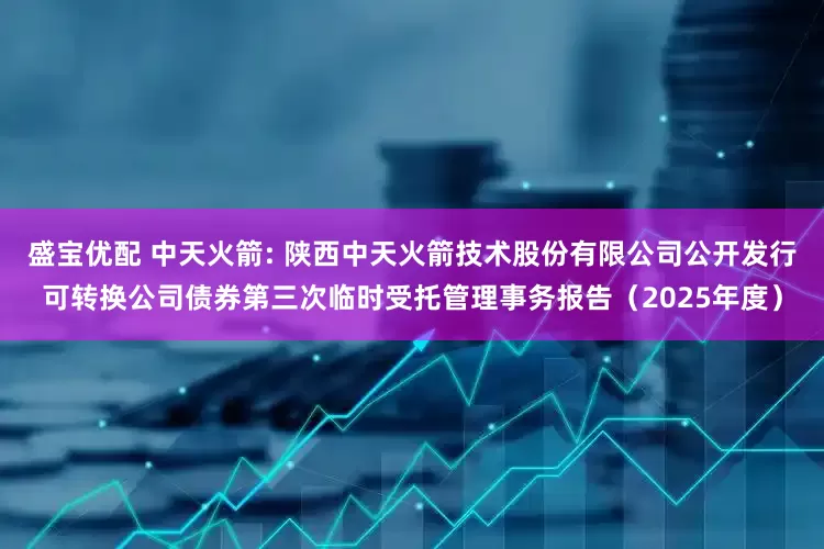盛宝优配 中天火箭: 陕西中天火箭技术股份有限公司公开发行可转换公司债券第三次临时受托管理事务报告（2025年度）