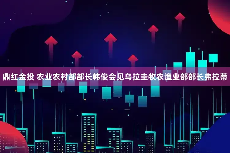 鼎红金投 农业农村部部长韩俊会见乌拉圭牧农渔业部部长弗拉蒂