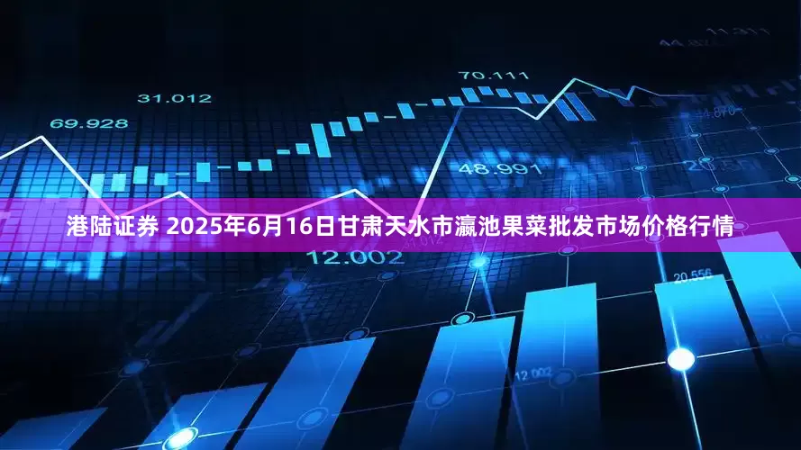 港陆证券 2025年6月16日甘肃天水市瀛池果菜批发市场价格行情