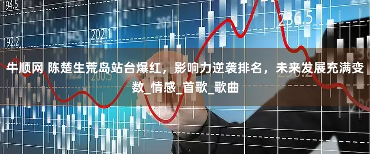 牛顺网 陈楚生荒岛站台爆红，影响力逆袭排名，未来发展充满变数_情感_首歌_歌曲