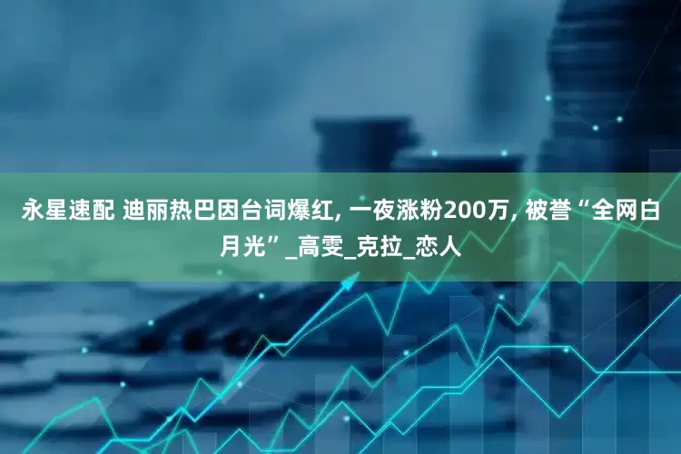 永星速配 迪丽热巴因台词爆红, 一夜涨粉200万, 被誉“全网白月光”_高雯_克拉_恋人