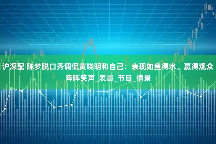 沪深配 陈梦脱口秀调侃黄晓明和自己：表现如鱼得水，赢得观众阵阵笑声_表哥_节目_情景