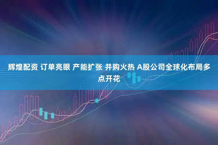 辉煌配资 订单亮眼 产能扩张 并购火热 A股公司全球化布局多点开花