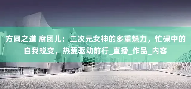 方圆之道 腐团儿：二次元女神的多重魅力，忙碌中的自我蜕变，热爱驱动前行_直播_作品_内容