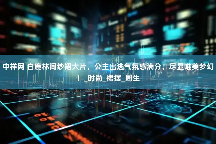 中祥网 白鹿林间纱裙大片，公主出逃气氛感满分，尽显唯美梦幻！_时尚_裙摆_周生