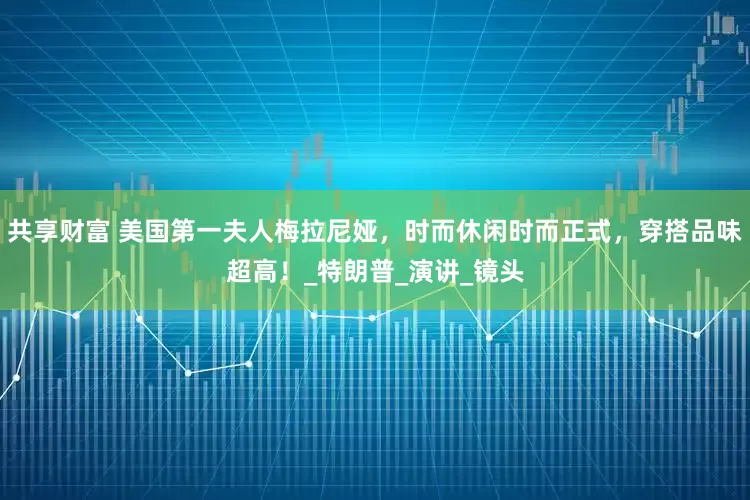 共享财富 美国第一夫人梅拉尼娅，时而休闲时而正式，穿搭品味超高！_特朗普_演讲_镜头