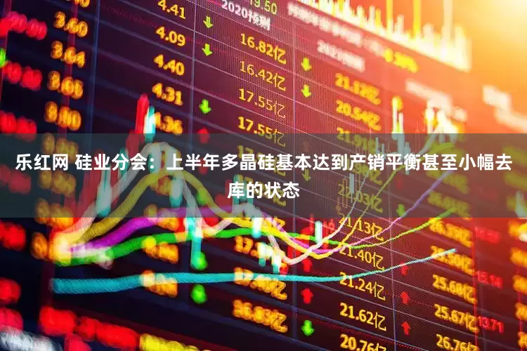 乐红网 硅业分会：上半年多晶硅基本达到产销平衡甚至小幅去库的状态