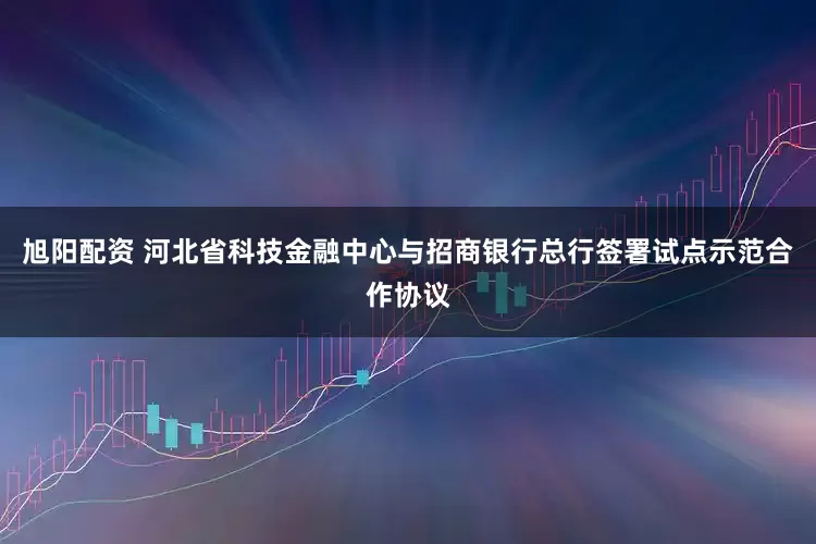 旭阳配资 河北省科技金融中心与招商银行总行签署试点示范合作协议