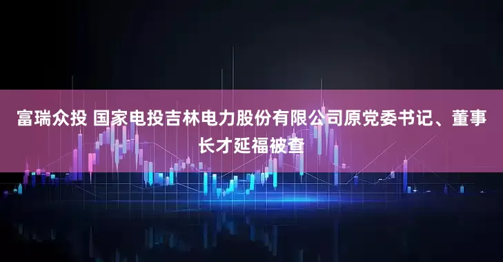 富瑞众投 国家电投吉林电力股份有限公司原党委书记、董事长才延福被查