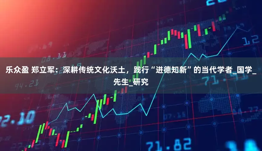 乐众盈 郑立军：深耕传统文化沃土，践行“进德知新”的当代学者_国学_先生_研究