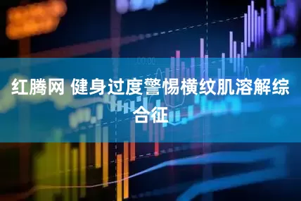 红腾网 健身过度警惕横纹肌溶解综合征