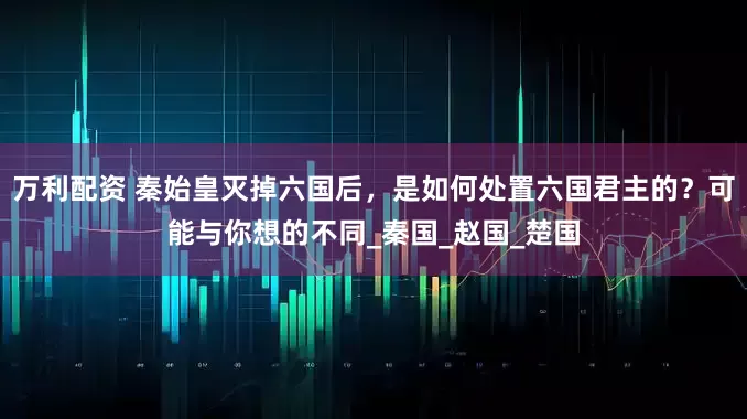 万利配资 秦始皇灭掉六国后，是如何处置六国君主的？可能与你想的不同_秦国_赵国_楚国