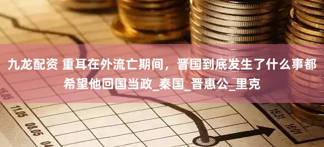 九龙配资 重耳在外流亡期间，晋国到底发生了什么事都希望他回国当政_秦国_晋惠公_里克