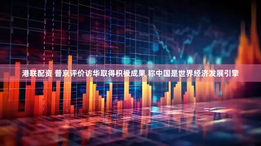 港联配资 普京评价访华取得积极成果 称中国是世界经济发展引擎