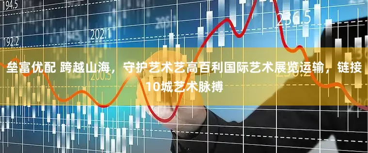 垒富优配 跨越山海，守护艺术艺高百利国际艺术展览运输，链接10城艺术脉搏