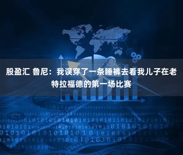 股盈汇 鲁尼：我误穿了一条睡裤去看我儿子在老特拉福德的第一场比赛