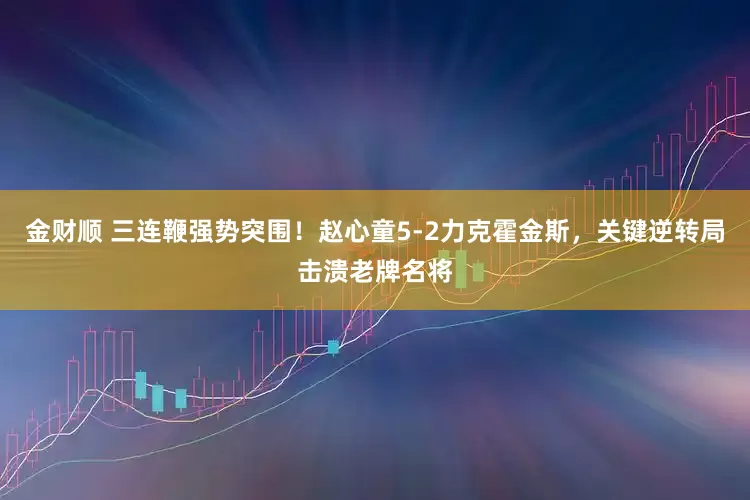 金财顺 三连鞭强势突围！赵心童5-2力克霍金斯，关键逆转局击溃老牌名将